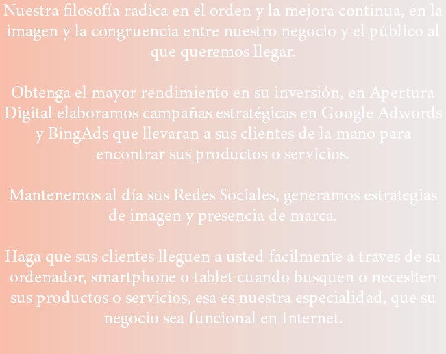 Nuestra filosofía radica en el orden y la mejora continua, en la imagen y la congruencia entre nuestro negocio y el público al que queremos llegar. Obtenga el mayor rendimiento en su inversión, en Apertura Digital elaboramos campañas estratégicas en Google Adwords y BingAds que llevaran a sus clientes de la mano para encontrar sus productos o servicios. Mantenemos al día sus Redes Sociales, generamos estrategias de imagen y presencia de marca. Haga que sus clientes lleguen a usted facilmente a traves de su ordenador, smartphone o tablet cuando busquen o necesiten sus productos o servicios, esa es nuestra especialidad, que su negocio sea funcional en Internet.
