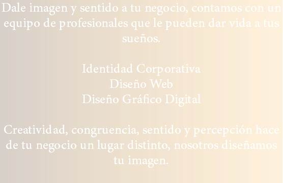 Dale imagen y sentido a tu negocio, contamos con un equipo de profesionales que le pueden dar vida a tus sueños. Identidad Corporativa
Diseño Web
Diseño Gráfico Digital Creatividad, congruencia, sentido y percepción hace de tu negocio un lugar distinto, nosotros diseñamos tu imagen.
