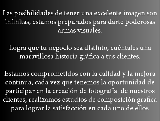 
Las posibilidades de tener una excelente imagen son infinitas, estamos preparados para darte poderosas armas visuales. Logra que tu negocio sea distinto, cuéntales una maravillosa historia gráfica a tus clientes. Estamos comprometidos con la calidad y la mejora continua, cada vez que tenemos la oportunidad de participar en la creación de fotografía de nuestros clientes, realizamos estudios de composición gráfica para lograr la satisfacción en cada uno de ellos
